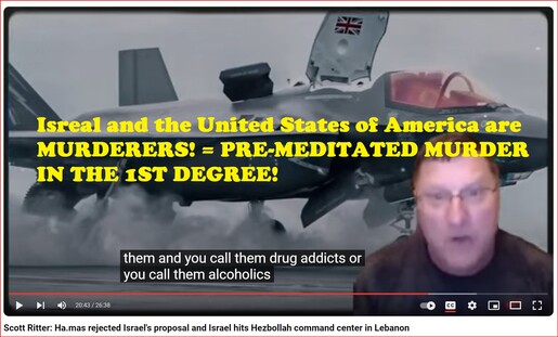 🔥 #Scott_Ritter: WE #SUCK AS A #NATION! 

🇵🇸 #Ha_mas REJECTED 🇮🇱 #Israel's proposal and #Israel hits #Hezbollah #command_center in 🇱🇧 #Lebanon. 

#FINALLY THE #TRUTH ABOUT THE 🇺🇸 #UNITED_STATES OF #AMERICA | #USA ARE ☠️ #MURDERERS AND #TERRORISTS! 🏴‍☠️ #EXPOSED BY FORMER UNITED STATES MARINE CORP #CAPTAIN!| A MUST WATCH!

Isreal and the United States of America are ☠️ #MURDERERS! = #PRE_MEDITATED #MURDER IN THE 1ST #DEGREE!

#DavidV Comment: btw we started with killing our own babies via illegal abortions. Now we are Murdering all children #OUT OF THE #WOMB in frivolous Proxy Wars?? 

~#Ladies where is your COMMON SENSE? CAN YOU NOT SEE THAT THIS IS #PROGRESSIVE?~

Scott Ritter Quote: "I Love the American people but you DISGUST ME.. YOU DISGUST ME because you are collectively the #MOST_IGNORANT people in the WORLD about the world we live in! 

How DARE YOU SEND PEOPLE OFF TO FIGHT AND DIE in another country?? IF you cant even piont that country out on a map!? And Tell me why its relevant. You dont know why we're going there and yet you going to let YOUR #KIDS GO THERE AND #KILL OTHER PEOPLES #CHILDREN?? 

And then your kids come home and you find out the reality that NOBODY #CARES ABOUT #YOUR_KIDS!

How many people watching the show go to the #VA_Hospital and look at the guys #pissing into thier #bags?!

You put a Yellow Sticker on the back of your car and say WE #SUPPORT THE #TROOPS AND THEN THEY #ABANDON_THEM!

