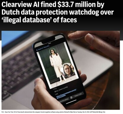 Clearview AI fined $33.7 million by Dutch data protection watchdog over ‘illegal database’ of faces.

THE HAGUE, Netherlands (AP) — The Dutch data protection watchdog on Tuesday issued facial recognition startup Clearview AI with a fine of 30.5 million euros ($33.7 million) over its creation of what the agency called an “illegal database” of billion of photos of faces.

The Netherlands’ Data Protection Agency, or DPA, also warned Dutch companies that using Clearview’s services is also banned.

The data agency said that New York-based Clearview “has not objected to this decision and is therefore unable to appeal against the fine.”

But in a statement emailed to The Associated Press, Clearview’s chief legal officer, Jack Mulcaire, said that the decision is “unlawful, devoid of due process and is unenforceable.”

The Dutch agency said that building the database and insufficiently informing people whose images appear in the database amounted to serious breaches of the European Union’s General Data Protection Regulation, or GDPR.

“Facial recognition is a highly intrusive technology, that you cannot simply unleash on anyone in the world,” DPA chairman Aleid Wolfsen said in a statement.

“If there is a photo of you on the Internet — and doesn’t that apply to all of us? — then you can end up in the database of Clearview and be tracked. This is not a doom scenario from a scary film. Nor is it something that could only be done in China,” he said.

